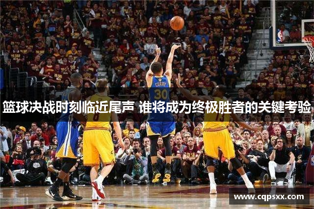 篮球决战时刻临近尾声 谁将成为终极胜者的关键考验