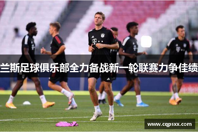 兰斯足球俱乐部全力备战新一轮联赛力争佳绩