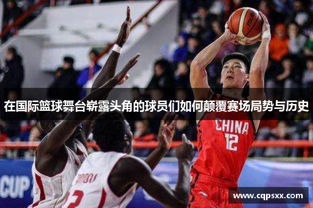在国际篮球舞台崭露头角的球员们如何颠覆赛场局势与历史