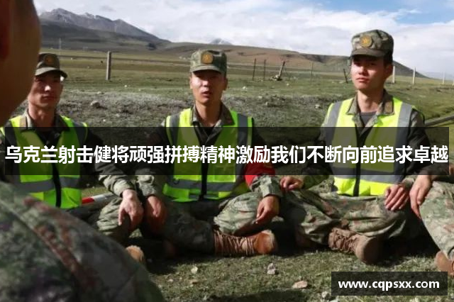 乌克兰射击健将顽强拼搏精神激励我们不断向前追求卓越