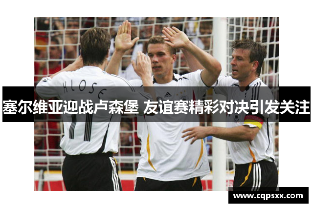塞尔维亚迎战卢森堡 友谊赛精彩对决引发关注