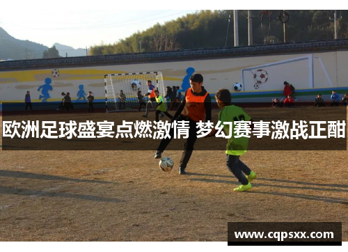 欧洲足球盛宴点燃激情 梦幻赛事激战正酣