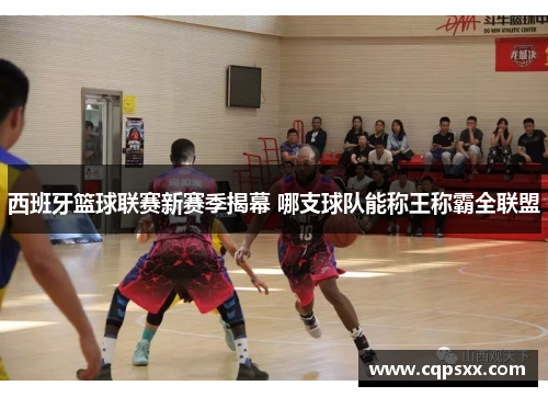西班牙篮球联赛新赛季揭幕 哪支球队能称王称霸全联盟