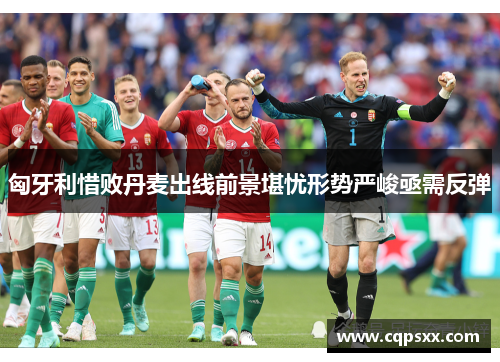 匈牙利惜败丹麦出线前景堪忧形势严峻亟需反弹