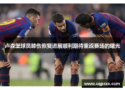 卢森堡球员膝伤恢复进展顺利期待重返赛场的曙光