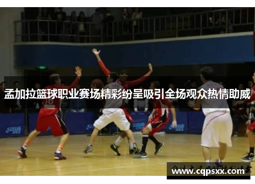 孟加拉篮球职业赛场精彩纷呈吸引全场观众热情助威