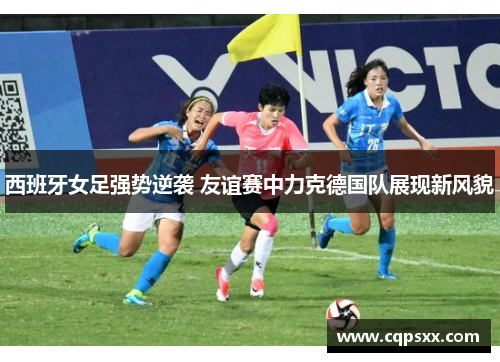 西班牙女足强势逆袭 友谊赛中力克德国队展现新风貌
