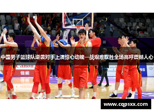 中国男子篮球队逆袭对手上演惊心动魄一战艰难取胜全场高呼震撼人心