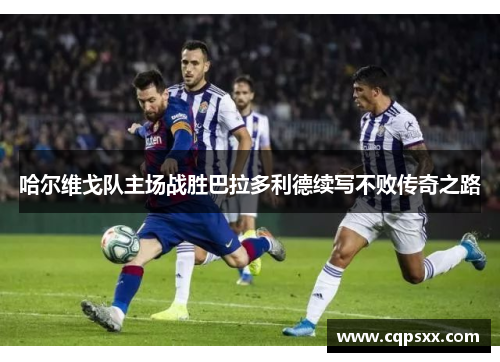 哈尔维戈队主场战胜巴拉多利德续写不败传奇之路