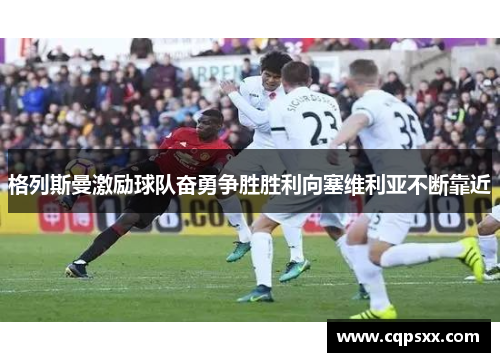 格列斯曼激励球队奋勇争胜胜利向塞维利亚不断靠近