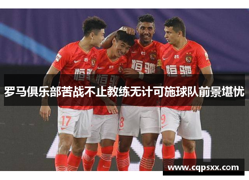 罗马俱乐部苦战不止教练无计可施球队前景堪忧