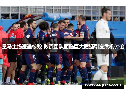 皇马主场遭遇惨败 教练团队面临巨大质疑引发危机讨论