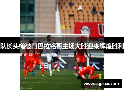 队长头槌破门巴拉铭哥主场大胜迎来辉煌胜利