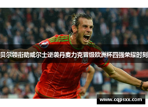 贝尔领衔助威尔士逆袭丹麦力克晋级欧洲杯四强荣耀时刻
