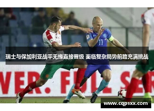 瑞士与保加利亚战平无缘直接晋级 面临复杂局势前路充满挑战